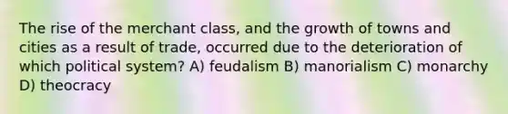 The rise of the merchant class, and the growth of towns and cities as a result of trade, occurred due to the deterioration of which political system? A) feudalism B) manorialism C) monarchy D) theocracy