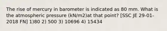 The rise of mercury in barometer is indicated as 80 mm. What is the atmospheric pressure (kN/m2)at that point? [SSC JE 29-01-2018 FN] 1)80 2) 500 3) 10696 4) 15434