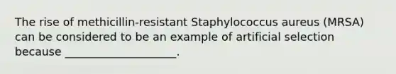 The rise of methicillin-resistant Staphylococcus aureus (MRSA) can be considered to be an example of artificial selection because ____________________.