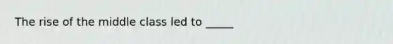 The rise of the middle class led to _____