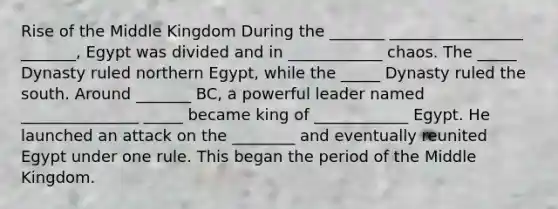 Rise of the Middle Kingdom During the _______ _________________ _______, Egypt was divided and in ____________ chaos. The _____ Dynasty ruled northern Egypt, while the _____ Dynasty ruled the south. Around _______ BC, a powerful leader named _______________ _____ became king of ____________ Egypt. He launched an attack on the ________ and eventually reunited Egypt under one rule. This began the period of the Middle Kingdom.