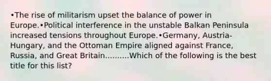 •The rise of militarism upset the balance of power in Europe.•Political interference in the unstable Balkan Peninsula increased tensions throughout Europe.•Germany, Austria-Hungary, and the Ottoman Empire aligned against France, Russia, and Great Britain..........Which of the following is the best title for this list?