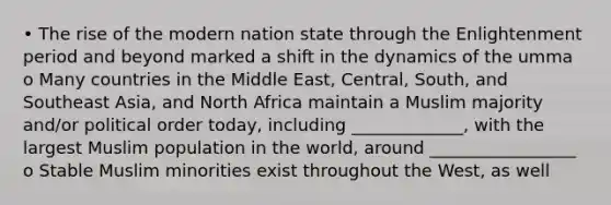 • The rise of the modern nation state through the Enlightenment period and beyond marked a shift in the dynamics of the umma o Many countries in the Middle East, Central, South, and Southeast Asia, and North Africa maintain a Muslim majority and/or political order today, including _____________, with the largest Muslim population in the world, around _________________ o Stable Muslim minorities exist throughout the West, as well