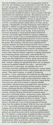 The rise of modern science had many consequences, some of which are still unfolding. First, it went hand in hand with the rise of a new social group — the international scientific community. Members of this community were linked together by common interests and shared values as well as by journals and the learned scientific societies founded in many countries in the late seventeenth and eighteenth centuries. The personal success of scientists and scholars depended on making new discoveries, and science became competitive. Second, as governments intervened to support and sometimes direct research, the new scientific community became closely tied to the state and its agendas, a development strongly endorsed by Francis Bacon in England. In addition to England's Royal Society, academies of science were created under state sponsorship in Paris in 1666, Berlin in 1700, and later across Europe. At the same time, scientists developed a critical attitude toward established authority that would inspire thinkers to question traditions in other domains as well. It was long believed that the Scientific Revolution had little relationship to practical concerns and the life of the masses until the late-eighteenth-century Industrial Revolution. More recently, historians have emphasized the crossover between the work of artisans and the rise of science, particularly in the development of the experimental method. Many craftsmen developed strong interest in emerging scientific ideas and, in turn, the practice of science in the seventeenth century often relied on artisans' expertise in making instruments and conducting precise experiments. Some things did not change in the Scientific Revolution. Scholars have noted that nature was often depicted as a female, whose veil of secrecy needed to be stripped away and penetrated by male experts. New "rational" methods for approaching nature did not question traditional inequalities between the sexes — and may have worsened them in some ways. For example, the rise of universities and other professional institutions for science raised new barriers because most of these organizations did not accept women. There were, however, a number of noteworthy exceptions. In Italy, universities and academies did offer posts to women, attracting some foreigners spurned at home. Women across Europe worked as makers of wax anatomical models and as botanical and zoological illustrators, like Maria Sibylla Merian. They were also very much involved in informal scientific communities, attending salons (see page 522), participating in scientific experiments, and writing learned treatises. Some female intellectuals became full-fledged members of the philosophical dialogue. In England, Margaret Cavendish, Anne Conway, and Mary Astell all contributed to debates about Descartes's mind-body dualism, among other issues. Descartes himself conducted an intellectual correspondence with the princess Elizabeth of Bohemia, of whom he stated: "I attach more weight to her judgment than to those messieurs the Doctors, who take for a rule of truth the opinions of Aristotle rather than the evidence of reason."6 By the time Louis XIV died in 1715, many of the scientific ideas that would eventually coalesce into a new worldview had been assembled. Yet Christian Europe was still strongly attached to its established political and social structures and its traditional spiritual beliefs. By 1775, however, a large portion of western Europe's educated elite had embraced the new ideas. This was the work of many men and women across Europe who participated in the Enlightenment, either as publishers, writers, and distributors of texts or as members of the eager public that consumed them.