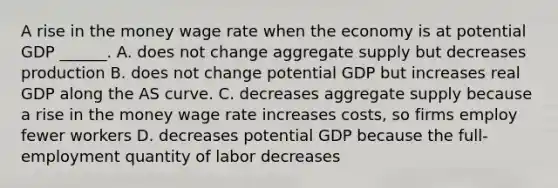 A rise in the money wage rate when the economy is at potential GDP​ ______. A. does not change aggregate supply but decreases production B. does not change potential GDP but increases real GDP along the AS curve. C. decreases aggregate supply because a rise in the money wage rate increases​ costs, so firms employ fewer workers D. decreases potential GDP because the​ full-employment quantity of labor decreases