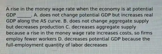 A rise in the money wage rate when the economy is at potential GDP​ ______. A. does not change potential GDP but increases real GDP along the AS curve. B. does not change aggregate supply but decreases production C. decreases aggregate supply because a rise in the money wage rate increases​ costs, so firms employ fewer workers D. decreases potential GDP because the​ full-employment quantity of labor decreases