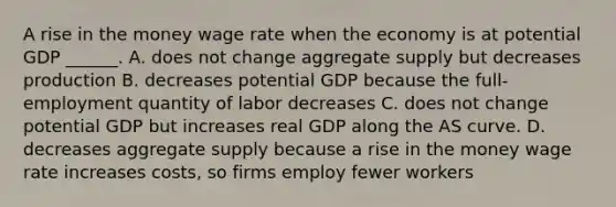 A rise in the money wage rate when the economy is at potential GDP​ ______. A. does not change aggregate supply but decreases production B. decreases potential GDP because the​ full-employment quantity of labor decreases C. does not change potential GDP but increases real GDP along the AS curve. D. decreases aggregate supply because a rise in the money wage rate increases​ costs, so firms employ fewer workers