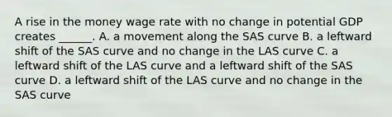 A rise in the money wage rate with no change in potential GDP creates​ ______. A. a movement along the SAS curve B. a leftward shift of the SAS curve and no change in the LAS curve C. a leftward shift of the LAS curve and a leftward shift of the SAS curve D. a leftward shift of the LAS curve and no change in the SAS curve