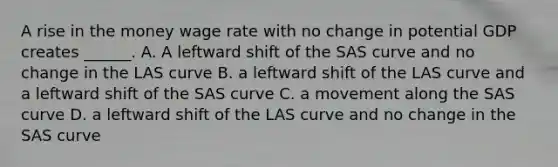 A rise in the money wage rate with no change in potential GDP creates​ ______. A. A leftward shift of the SAS curve and no change in the LAS curve B. a leftward shift of the LAS curve and a leftward shift of the SAS curve C. a movement along the SAS curve D. a leftward shift of the LAS curve and no change in the SAS curve