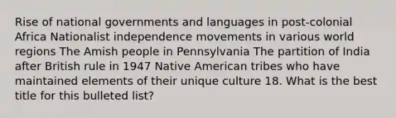 Rise of national governments and languages in post-colonial Africa Nationalist independence movements in various world regions The Amish people in Pennsylvania The partition of India after British rule in 1947 Native American tribes who have maintained elements of their unique culture 18. What is the best title for this bulleted list?