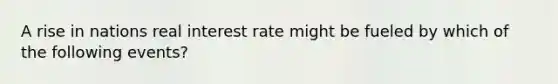 A rise in nations real interest rate might be fueled by which of the following events?