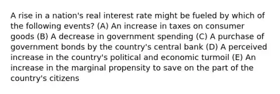 A rise in a nation's real interest rate might be fueled by which of the following events? (A) An increase in taxes on consumer goods (B) A decrease in government spending (C) A purchase of government bonds by the country's central bank (D) A perceived increase in the country's political and economic turmoil (E) An increase in the marginal propensity to save on the part of the country's citizens