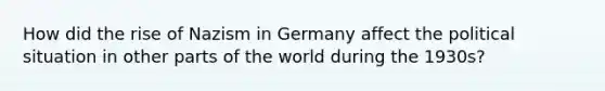 How did the rise of Nazism in Germany affect the political situation in other parts of the world during the 1930s?