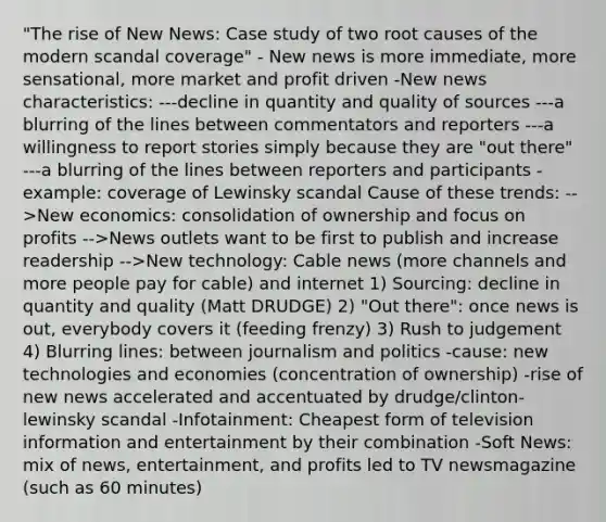 "The rise of New News: Case study of two root causes of the modern scandal coverage" - New news is more immediate, more sensational, more market and profit driven -New news characteristics: ---decline in quantity and quality of sources ---a blurring of the lines between commentators and reporters ---a willingness to report stories simply because they are "out there" ---a blurring of the lines between reporters and participants -example: coverage of Lewinsky scandal Cause of these trends: -->New economics: consolidation of ownership and focus on profits -->News outlets want to be first to publish and increase readership -->New technology: Cable news (more channels and more people pay for cable) and internet 1) Sourcing: decline in quantity and quality (Matt DRUDGE) 2) "Out there": once news is out, everybody covers it (feeding frenzy) 3) Rush to judgement 4) Blurring lines: between journalism and politics -cause: new technologies and economies (concentration of ownership) -rise of new news accelerated and accentuated by drudge/clinton-lewinsky scandal -Infotainment: Cheapest form of television information and entertainment by their combination -Soft News: mix of news, entertainment, and profits led to TV newsmagazine (such as 60 minutes)