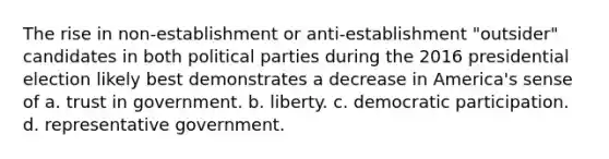 The rise in non-establishment or anti-establishment "outsider" candidates in both political parties during the 2016 presidential election likely best demonstrates a decrease in America's sense of a. trust in government. b. liberty. c. democratic participation. d. representative government.