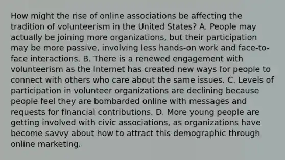 How might the rise of online associations be affecting the tradition of volunteerism in the United States? A. People may actually be joining more organizations, but their participation may be more passive, involving less hands-on work and face-to-face interactions. B. There is a renewed engagement with volunteerism as the Internet has created new ways for people to connect with others who care about the same issues. C. Levels of participation in volunteer organizations are declining because people feel they are bombarded online with messages and requests for financial contributions. D. More young people are getting involved with civic associations, as organizations have become savvy about how to attract this demographic through online marketing.