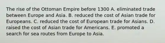 The rise of the Ottoman Empire before 1300 A. eliminated trade between Europe and Asia. B. reduced the cost of Asian trade for Europeans. C. reduced the cost of European trade for Asians. D. raised the cost of Asian trade for Americans. E. promoted a search for sea routes from Europe to Asia.