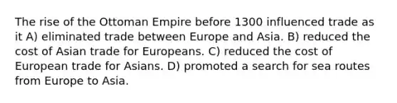 The rise of the Ottoman Empire before 1300 influenced trade as it A) eliminated trade between Europe and Asia. B) reduced the cost of Asian trade for Europeans. C) reduced the cost of European trade for Asians. D) promoted a search for sea routes from Europe to Asia.