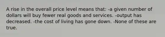 A rise in the overall price level means that: -a given number of dollars will buy fewer real goods and services. -output has decreased. -the cost of living has gone down. -None of these are true.