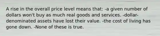 A rise in the overall price level means that: -a given number of dollars won't buy as much real goods and services. -dollar-denominated assets have lost their value. -the cost of living has gone down. -None of these is true.