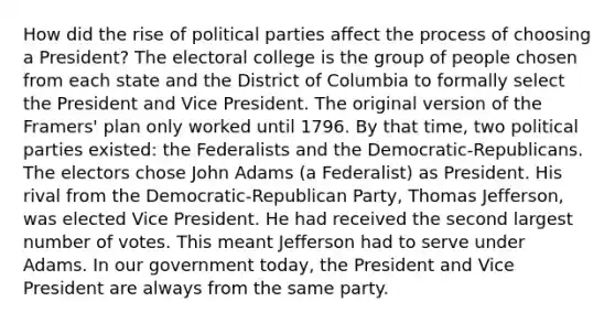 How did the rise of political parties affect the process of choosing a President? The electoral college is the group of people chosen from each state and the District of Columbia to formally select the President and Vice President. The original version of the Framers' plan only worked until 1796. By that time, two political parties existed: the Federalists and the Democratic-Republicans. The electors chose John Adams (a Federalist) as President. His rival from the Democratic-Republican Party, Thomas Jefferson, was elected Vice President. He had received the second largest number of votes. This meant Jefferson had to serve under Adams. In our government today, the President and Vice President are always from the same party.