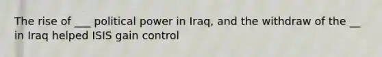 The rise of ___ political power in Iraq, and the withdraw of the __ in Iraq helped ISIS gain control