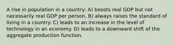 A rise in population in a country: A) boosts real GDP but not necessarily real GDP per person. B) always raises the standard of living in a country. C) leads to an increase in the level of technology in an economy. D) leads to a downward shift of the aggregate production function.