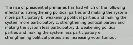 The rise of presidential primaries has had which of the following effects? a. strengthening political parties and making the system more participatory b. weakening political parties and making the system more participatory c. strengthening political parties and making the system less participatory d. weakening political parties and making the system less participatory e. strengthening political parties and increasing voter turnout