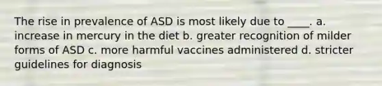 The rise in prevalence of ASD is most likely due to ____. a. increase in mercury in the diet b. greater recognition of milder forms of ASD c. more harmful vaccines administered d. stricter guidelines for diagnosis