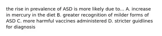 the rise in prevalence of ASD is more likely due to... A. increase in mercury in the diet B. greater recognition of milder forms of ASD C. more harmful vaccines administered D. stricter guidlines for diagnosis