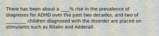 There has been about a ____% rise in the prevalence of diagnoses for ADHD over the past two decades, and two of _________ children diagnosed with the disorder are placed on stimulants such as Ritalin and Adderall.