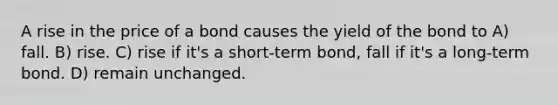 A rise in the price of a bond causes the yield of the bond to A) fall. B) rise. C) rise if it's a short-term bond, fall if it's a long-term bond. D) remain unchanged.