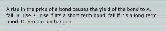 A rise in the price of a bond causes the yield of the bond to A. fall. B. rise. C. rise if​ it's a​ short-term bond, fall if​ it's a​ long-term bond. D. remain unchanged.