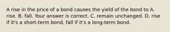 A rise in the price of a bond causes the yield of the bond to A. rise. B. fall. Your answer is correct. C. remain unchanged. D. rise if​ it's a​ short-term bond, fall if​ it's a​ long-term bond.