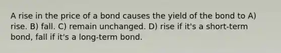 A rise in the price of a bond causes the yield of the bond to A) rise. B) fall. C) remain unchanged. D) rise if it's a short-term bond, fall if it's a long-term bond.