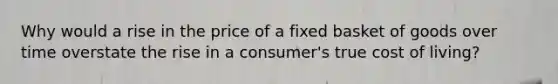 Why would a rise in the price of a fixed basket of goods over time overstate the rise in a consumer's true cost of living?