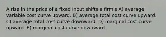 A rise in the price of a fixed input shifts a firm's A) average variable cost curve upward. B) average total cost curve upward. C) average total cost curve downward. D) marginal cost curve upward. E) marginal cost curve downward.