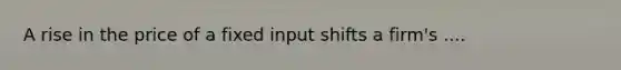 A rise in the price of a fixed input shifts a firm's ....