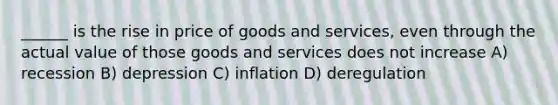 ______ is the rise in price of goods and services, even through the actual value of those goods and services does not increase A) recession B) depression C) inflation D) deregulation