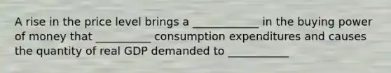 A rise in the price level brings a ____________ in the buying power of money that __________ consumption expenditures and causes the quantity of real GDP demanded to ___________