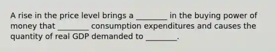 A rise in the price level brings a​ ________ in the buying power of money that​ ________ consumption expenditures and causes the quantity of real GDP demanded to​ ________.