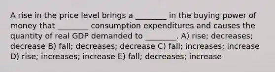 A rise in the price level brings a ________ in the buying power of money that ________ consumption expenditures and causes the quantity of real GDP demanded to ________. A) rise; decreases; decrease B) fall; decreases; decrease C) fall; increases; increase D) rise; increases; increase E) fall; decreases; increase