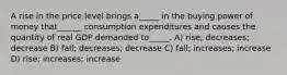 A rise in the price level brings a_____ in the buying power of money that______ consumption expenditures and causes the quantity of real GDP demanded to_____. A) rise; decreases; decrease B) fall; decreases; decrease C) fall; increases; increase D) rise; increases; increase