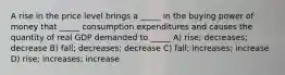 A rise in the price level brings a _____ in the buying power of money that _____ consumption expenditures and causes the quantity of real GDP demanded to _____ A) rise; decreases; decrease B) fall; decreases; decrease C) fall; increases; increase D) rise; increases; increase