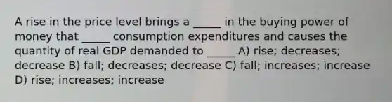 A rise in the price level brings a _____ in the buying power of money that _____ consumption expenditures and causes the quantity of real GDP demanded to _____ A) rise; decreases; decrease B) fall; decreases; decrease C) fall; increases; increase D) rise; increases; increase