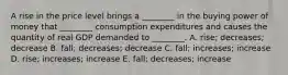 A rise in the price level brings a ________ in the buying power of money that ________ consumption expenditures and causes the quantity of real GDP demanded to ________. A. rise; decreases; decrease B. fall; decreases; decrease C. fall; increases; increase D. rise; increases; increase E. fall; decreases; increase