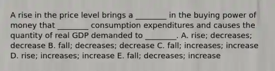 A rise in the price level brings a ________ in the buying power of money that ________ consumption expenditures and causes the quantity of real GDP demanded to ________. A. rise; decreases; decrease B. fall; decreases; decrease C. fall; increases; increase D. rise; increases; increase E. fall; decreases; increase