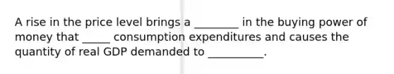 A rise in the price level brings a ________ in the buying power of money that _____ consumption expenditures and causes the quantity of real GDP demanded to __________.