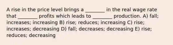 A rise in the price level brings a ________ in the real wage rate that ________ profits which leads to ________ production. A) fall; increases; increasing B) rise; reduces; increasing C) rise; increases; decreasing D) fall; decreases; decreasing E) rise; reduces; decreasing