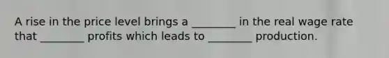 A rise in the price level brings a ________ in the real wage rate that ________ profits which leads to ________ production.